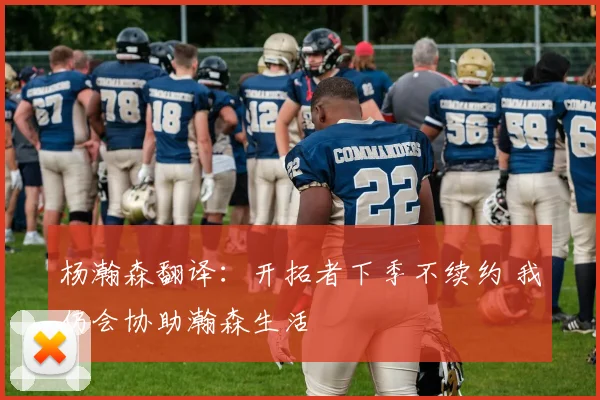 杨瀚森翻译:开拓者下季不续约 我仍会协助瀚森生活