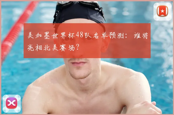 美加墨世界杯48队名单预测：谁将亮相北美赛场？
