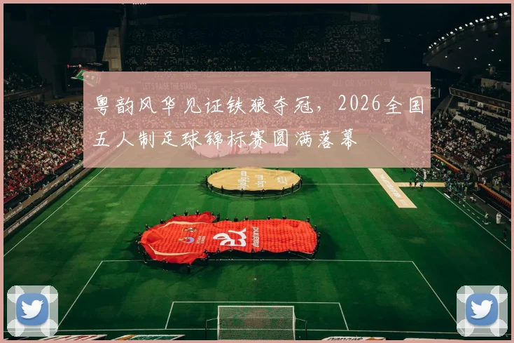 粤韵风华见证铁狼夺冠,2026全国五人制足球锦标赛圆满落幕