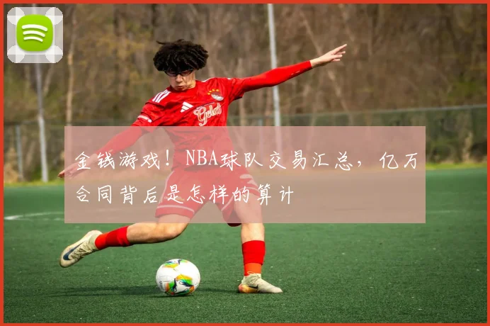 金钱游戏！NBA球队交易汇总，亿万合同背后是怎样的算计